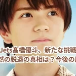 元HiHi Jets髙橋優斗、新たな挑戦への道筋―突然の脱退の真相は?今後の展望!