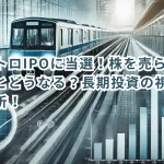 東京メトロIPOに当選!株を売らずに保有するとどうなる?長期投資の視点から徹底分析!