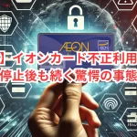【注意】イオンカード不正利用が急増！カード停止後も続く驚愕の事態とは？