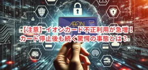 【注意】イオンカード不正利用が急増!カード停止後も続く驚愕の事態とは?